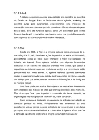 3.1.2 Attack
A Attack é a primeira agência especializada em marketing de guerrilha
do Estado de Sergipe. Para os fundadores dessa agência, marketing de
guerrilha surge para surpreender, proporcionando uma interação do
consumidor com uma marca ou produto, criando um diferencial capaz de gerar
boca-a-boca. Seu site funciona apenas como um direcinador para outras
ferramentas da web como twitter, orkut dentre outros que possibilita o contato
com a agência e a vizualização dos trabalhos realizados.
3.1.3 Riot
Criada em 2006, a Riot é a primeira agência latino-americana de e-
marketing viral do país, focada em ações de guerrilha na web e mídias sociais,
possibilitando ações de baixo custo financeiro e maior especialização no
trabalho via internet. Essa agência trabalha com algumas ferramentas
exclusivas e um sistema de pesquisa chamado Viral Sense, que possui a
capacidade de informar como um produto ou serviço e a concorrência estão
posicionados nas redes sociais. A agência identifica grandes conectores
sociais e possíveis formadores de opinião dentro das redes na internet, criando
um esforço para que estas pessoas recebam as informações e as divulguem
de maneira natural.
Uma frase posta pela equipe desta agência se mostra bem interessante
com a realidade das mídias e os fatos que foram apresentados até o momento.
Eles dizem que “hoje, para impactar o consumidor de forma relevante, as
organizações não mais precisam falar com ele, e sim conversar”.
Outro ponto que é destacado no próprio site da agência é em relação ao
conteúdo postado na mídia. Principalmente nas ferramentas da web
percebemos vídeos, games e outros aplicativos às vezes simples e com baixa
produção, mas totalmente difundidos e comentados. A agência afirma que “se
o conteúdo é pertinente e relevante o próprio consumidor irá divulgá-lo”
 