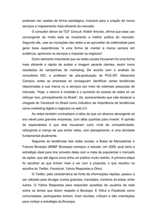 poderiam ser usadas de forma estratégica, inclusive para a criação de novos
serviços e mapeamento mais eficiente do mercado.
O consultor sênior da TGT Consult, Waldir Arevolo, afirma que esse uso
convergente da mídia está se mostrando a melhor prática do mercado.
Segundo ele, usar as inovações das redes e se aproveitar da coletividade para
gerar boas experiências “é uma forma de manter a marca sempre em
evidência, aprimorar os serviços e impactar os negócios”.
Outro elemento importante que as redes sociais trouxeram foi uma forma
mais eficiente e rápida de avaliar a imagem perante clientes, assim como
resultados de campanhas de marketing. De acordo com o analista da
consultoria IDC, e professor de pós-graduação da PUC-SP, Alexandre
Campos, antes as empresas só conseguiam identificar certas tendências
relacionadas à sua marca ou a serviços por meio de extensas pesquisas de
mercado. “Hoje, o retorno é imediato e o aumento do acesso às redes só vai
reforçar isso, principalmente no Brasil”, diz, acrescentando que vale destacar a
chegada do Facebook no Brasil como indicativo da importância de tendências
como marketing digital e negócios na web 2.0.
As redes também contradizem a idéia de que um alcance abrangente só
era viável para grandes empresas, com altas quantias para investir. A opinião
de especialistas é que elas trouxeram outro nível de competitividade,
reforçando a crença de que entrar nelas, com planejamento, é uma atividade
fundamental atualmente.
Seguindo as tendências das redes sociais, a Bolsa de Mercadorias e
Futuros Bovespa (BM&F Bovespa) começou a estudar, em 2009, qual seria a
estratégia ideal para tirar proveito delas com a meta de popularizar o mercado
de ações, que até alguns anos tinha um público muito restrito. A primeira etapa
foi escolher as que tinham mais a ver com a proposta, o que resultou na
escolha do Twitter, Facebook, Yahoo Respostas e Orkut.
O Twitter, pela característica de fonte de informações rápidas, passou a
ser utilizado para divulgar cursos gratuitos, inscrições, números da bolsa, entre
outros. O Yahoo Respostas para responder questões de usuários da rede
sobre os temas que dizem respeito à Bovespa. E Orkut e Facebook como
comunidades: participantes entram, tiram dúvidas, criticam e dão orientações
para nortear a estratégia da Bovespa.
 