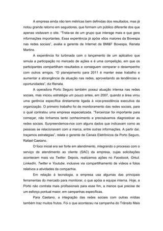 A empresa ainda não tem métricas bem definidas dos resultados, mas já
notou grande retorno em seguidores, que formam um público diferente dos que
apenas visitavam o site. “Trata-se de um grupo que interage mais e que gera
informações importantes. Essa experiência já apóia vôos maiores da Bovespa
nas redes sociais”, avalia a gerente de Internet da BM&F Bovespa, Renata
Martins.
A experiência foi turbinada com o lançamento de um aplicativo que
simula a participação no mercado de ações e é uma competição, em que os
participantes compartilham resultados e conseguem comparar o desempenho
com outros amigos. “O planejamento para 2011 é manter esse trabalho e
aumentar a abrangência de atuação nas redes, aproveitando as tendências e
oportunidades”, diz Renata.
A operadora Porto Seguro também possui atuação intensa nas redes
sociais, mas iniciou estratégia um pouco antes, em 2007, quando a área virou
uma gerência específica diretamente ligada à vice-presidência executiva da
organização. O primeiro trabalho foi de monitoramento das redes sociais, para
o qual contratou uma empresa especializada. “Terceirizar foi importante para
começar, não tínhamos tanto conhecimento e precisávamos diagnosticar as
redes sociais. Surpreendemos-nos com alguns dados que indicavam como as
pessoas se relacionavam com a marca, entre outras informações. A partir daí,
traçamos estratégias”, relata o gerente de Canais Eletrônicos da Porto Seguro,
Rafael Caetano.
O foco inicial era ser forte em atendimento, integrando o processo com o
serviço de atendimento ao cliente (SAC) da empresa, cujas solicitações
acontecem mais via Twitter. Depois, realizamos ações no Facebook, Orkut,
LinkedIn, Twitter e Youtube, inclusive via compartilhamento de vídeos e fotos
relativos a atividades da companhia.
Em relação à tecnologia, a empresa usa algumas das principais
ferramentas do mercado para monitorar, o que apóia a equipe interna. Hoje, a
Porto não contrata mais profissionais para esse fim, a menos que precise de
um esforço pontual maior, em campanhas específicas.
Para Caetano, a integração das redes sociais com outras mídias
também traz muitos frutos. Foi o que aconteceu na campanha do Trânsito Mais
 