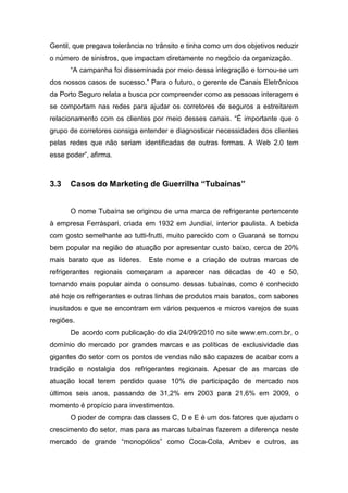 Gentil, que pregava tolerância no trânsito e tinha como um dos objetivos reduzir
o número de sinistros, que impactam diretamente no negócio da organização.
“A campanha foi disseminada por meio dessa integração e tornou-se um
dos nossos casos de sucesso.” Para o futuro, o gerente de Canais Eletrônicos
da Porto Seguro relata a busca por compreender como as pessoas interagem e
se comportam nas redes para ajudar os corretores de seguros a estreitarem
relacionamento com os clientes por meio desses canais. “É importante que o
grupo de corretores consiga entender e diagnosticar necessidades dos clientes
pelas redes que não seriam identificadas de outras formas. A Web 2.0 tem
esse poder”, afirma.
3.3 Casos do Marketing de Guerrilha “Tubaínas”
O nome Tubaína se originou de uma marca de refrigerante pertencente
à empresa Ferráspari, criada em 1932 em Jundiaí, interior paulista. A bebida
com gosto semelhante ao tutti-frutti, muito parecido com o Guaraná se tornou
bem popular na região de atuação por apresentar custo baixo, cerca de 20%
mais barato que as líderes. Este nome e a criação de outras marcas de
refrigerantes regionais começaram a aparecer nas décadas de 40 e 50,
tornando mais popular ainda o consumo dessas tubaínas, como é conhecido
até hoje os refrigerantes e outras linhas de produtos mais baratos, com sabores
inusitados e que se encontram em vários pequenos e micros varejos de suas
regiões.
De acordo com publicação do dia 24/09/2010 no site www.em.com.br, o
domínio do mercado por grandes marcas e as políticas de exclusividade das
gigantes do setor com os pontos de vendas não são capazes de acabar com a
tradição e nostalgia dos refrigerantes regionais. Apesar de as marcas de
atuação local terem perdido quase 10% de participação de mercado nos
últimos seis anos, passando de 31,2% em 2003 para 21,6% em 2009, o
momento é propício para investimentos.
O poder de compra das classes C, D e E é um dos fatores que ajudam o
crescimento do setor, mas para as marcas tubaínas fazerem a diferença neste
mercado de grande “monopólios” como Coca-Cola, Ambev e outros, as
 