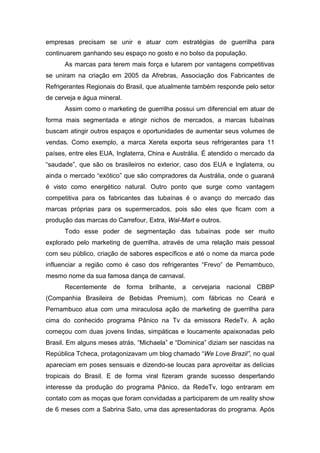 empresas precisam se unir e atuar com estratégias de guerrilha para
continuarem ganhando seu espaço no gosto e no bolso da população.
As marcas para terem mais força e lutarem por vantagens competitivas
se uniram na criação em 2005 da Afrebras, Associação dos Fabricantes de
Refrigerantes Regionais do Brasil, que atualmente também responde pelo setor
de cerveja e água mineral.
Assim como o marketing de guerrilha possui um diferencial em atuar de
forma mais segmentada e atingir nichos de mercados, a marcas tubaínas
buscam atingir outros espaços e oportunidades de aumentar seus volumes de
vendas. Como exemplo, a marca Xereta exporta seus refrigerantes para 11
países, entre eles EUA, Inglaterra, China e Austrália. É atendido o mercado da
“saudade”, que são os brasileiros no exterior, caso dos EUA e Inglaterra, ou
ainda o mercado “exótico” que são compradores da Austrália, onde o guaraná
é visto como energético natural. Outro ponto que surge como vantagem
competitiva para os fabricantes das tubaínas é o avanço do mercado das
marcas próprias para os supermercados, pois são eles que ficam com a
produção das marcas do Carrefour, Extra, Wal-Mart e outros.
Todo esse poder de segmentação das tubaínas pode ser muito
explorado pelo marketing de guerrilha, através de uma relação mais pessoal
com seu público, criação de sabores específicos e até o nome da marca pode
influenciar a região como é caso dos refrigerantes “Frevo” de Pernambuco,
mesmo nome da sua famosa dança de carnaval.
Recentemente de forma brilhante, a cervejaria nacional CBBP
(Companhia Brasileira de Bebidas Premium), com fábricas no Ceará e
Pernambuco atua com uma miraculosa ação de marketing de guerrilha para
cima do conhecido programa Pânico na Tv da emissora RedeTv. A ação
começou com duas jovens lindas, simpáticas e loucamente apaixonadas pelo
Brasil. Em alguns meses atrás, “Michaela” e “Dominica” diziam ser nascidas na
República Tcheca, protagonizavam um blog chamado “We Love Brazil”, no qual
apareciam em poses sensuais e dizendo-se loucas para aproveitar as delícias
tropicais do Brasil. E de forma viral fizeram grande sucesso despertando
interesse da produção do programa Pânico, da RedeTv, logo entraram em
contato com as moças que foram convidadas a participarem de um reality show
de 6 meses com a Sabrina Sato, uma das apresentadoras do programa. Após
 