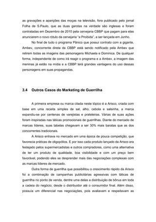 as gravações e aparições das moças na televisão, fora publicado pelo jornal
Folha de S.Paulo, que as duas garotas na verdade são inglesas e foram
contratadas em Dezembro de 2010 pela cervejaria CBBP que pagam para elas
anunciarem o novo rótulo da cervejaria “a Proibida”, a ser lançada em Junho.
No final de tudo o programa Pânico que possui contrato com a gigante,
Ambev, concorrente direta da CBBP está sendo notificado pela Ambev que
retirem todas as imagens das personagens Michaela e Dominica. De qualquer
forma, independente de como irá reagir o programa e a Ambev, a imagem das
meninas já estão na mídia e a CBBP terá grandes vantagens do uso dessas
personagens em suas propagandas.
3.4 Outros Casos do Marketing de Guerrilha
A primeira empresa ou marca citada neste tópico é a Arisco, criada com
base em uma receita simples de sal, alho, cebola e salsinha, a marca
expandiu-se por centenas de varejistas e prateleiras. Várias de suas ações
foram inspiradas nas táticas promocionais de guerrilhas. Diante do mercado de
marcas líderes, suas tabelas chegavam a ser 30% mais baratas que as dos
concorrentes tradicionais.
A Arisco entrava no mercado em uma época de pouca competição, que
favorecia práticas de oligopólios. E por isso cada produto lançado da Arisco era
festejado pelos supermercadistas e outros compradores, como uma alternativa
de ter um produto de qualidade, boa visibilidade e com um preço bem
favorável, podendo eles se desprender mais das negociações complexas com
as marcas líderes de mercado.
Outra forma de guerrilha que possibilitou o crescimento rápido da Arisco
foi a combinação de campanhas publicitárias agressivas com táticas de
guerrilha no ponto de venda, dentre uma delas a distribuição de bônus em toda
a cadeia do negócio, desde o distribuidor até o consumidor final. Além disso,
possuía um diferencial nas negociações, pois avaliavam e respeitavam as
 