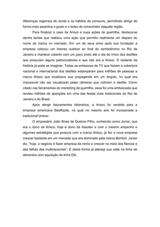 diferenças regionais de renda e os hábitos de consumo, permitindo atingir de
forma mais assertiva o gosto e o bolso do consumidor daquela região.
Para finalizar o caso da Arisco e suas ações de guerrilha, destaca-se
dentre tantas que realizou uma ação que permitiu realmente um disparo do
nome da marca no mercado. Em um de seus anos após sua fundação a
empresa colocou um imenso outdoor ao final do sambódromo no Rio de
Janeiro e manteve coberto com um pano preto até o dia do início dos desfiles
que possuíam alguns patrocinadores e que não era a Arisco. O restante da
história já pode se imaginar. Todas as emissoras de TV que faziam a cobertura
nacional e internacional dos desfiles estamparam para milhões de pessoas a
marca Arisco que localizava sua propaganda em um ângulo, no qual era
impossível não ser visualizado pelas câmeras que cobriam o desfile. Como
citado nas ferramentas do marketing de guerrilha, essa foi uma emboscada que
rendeu milhões de aparições em uma das festas mais tradicionais do Rio de
Janeiro e do Brasil.
Após atingir faturamentos bilionários, a Arisco foi vendida para a
empresa americana Bestfoods, na qual no mesmo ano foi incorporada a
tradicional Unilver.
O empresário João Alves de Queiroz Filho, conhecido como Júnior, que
era o dono da Arisco, hoje é dono da Assolan e com o mesmo empenho e
algumas estratégias que possuía com a marca Arisco, já fez a nova empresa
crescer bastante em um mercado que era dominado pela marca Bombril. Júnior
diz, “hoje, o negócio é fazer empresa de nicho e crescer no meio dos flancos e
das falhas das multinacionais”. E desta forma já planeja sua volta na linha de
alimentos com aquisição da linha Etti.
 