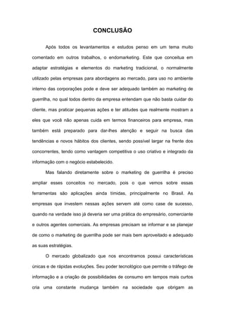 CONCLUSÃO
Após todos os levantamentos e estudos penso em um tema muito
comentado em outros trabalhos, o endomarketing. Este que conceitua em
adaptar estratégias e elementos do marketing tradicional, o normalmente
utilizado pelas empresas para abordagens ao mercado, para uso no ambiente
interno das corporações pode e deve ser adequado também ao marketing de
guerrilha, no qual todos dentro da empresa entendam que não basta cuidar do
cliente, mas praticar pequenas ações e ter atitudes que realmente mostram a
eles que você não apenas cuida em termos financeiros para empresa, mas
também está preparado para dar-lhes atenção e seguir na busca das
tendências e novos hábitos dos clientes, sendo possível largar na frente dos
concorrentes, tendo como vantagem competitiva o uso criativo e integrado da
informação com o negócio estabelecido.
Mas falando diretamente sobre o marketing de guerrilha é preciso
ampliar esses conceitos no mercado, pois o que vemos sobre essas
ferramentas são aplicações ainda tímidas, principalmente no Brasil. As
empresas que investem nessas ações servem até como case de sucesso,
quando na verdade isso já deveria ser uma prática do empresário, comerciante
e outros agentes comerciais. As empresas precisam se informar e se planejar
de como o marketing de guerrilha pode ser mais bem aproveitado e adequado
as suas estratégias.
O mercado globalizado que nos encontramos possui características
únicas e de rápidas evoluções. Seu poder tecnológico que permite o tráfego de
informação e a criação de possibilidades de consumo em tempos mais curtos
cria uma constante mudança também na sociedade que obrigam as
 