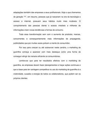 adaptações também das empresas e seus profissionais. Hoje o que chamamos
de geração “Y”, em resumo, pessoas que já nasceram na era da tecnologia e
acesso a internet, possuem seus hábitos muito mais mutáveis. O
comportamento das pessoas diante o acesso imediato a milhares de
informações criam novas tendências e formas de consumo.
Toda essa transformação vem com o aumento de produtos, marcas,
concorrentes e consequentemente mais informações de propaganda,
publicidades que por muitas vezes poluem a mente do consumidor.
Por isso para crescer ou até sobreviver neste cenário, o marketing de
guerrilha começa a aparecer com mais destaque como uma forma de
conseguir atingir de maneira eficiente os consumidores.
Lembra-se que para ter resultados efetivos com o marketing de
guerrilha, as empresas devem fazer planejamentos e traçar ações contínuas e
que a base para ter vantagem competitiva no uso do marketing de guerrilha é a
criatividade, ousadia e energia de todos os colaboradores, que podem ser os
próprios clientes.
 