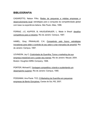 BIBLIOGRAFIA
CASAROTTO, Nelson Filho. Redes de pequenas e médias empresas e
desenvolvimento local: estratégias para a conquista da competitividade global
com base na experiência italiana. São Paulo: Atlas, 1998.
FERRAZ, J.C; KUPFER, B; HAUGUENAUER, L. Made in Brazil: desafios
competitivos para a indústria. Rio de Janeiro: Campus, 1997.
HAMEL, Gray; PRAHALAD, C.K. Competindo pelo futuro: estratégias
inovadoras para obter o controle do seu setor e criar mercados de amanhã. Rio
de Janeiro: Campus, 1997.
LEVINSON, Jay C. Criatividade de Guerrilha: Torne o marketing de sua
empresa irresistível com o poder dos memes. Rio de Janeiro: Mauad, 2004.
Boston: Houghton Mifflin Company, 1998.
PORTER, Michael E. Vantagem competitiva: criando e sustentando um
desempenho superior. Rio de Janeiro: Campus, 1990.
POSSAMAI, Ana Paula. TCC, O Marketing de Guerrilha em pequenas
empresas de Bento Gonçalves. Caxias do Sul, RS, 2007.
 