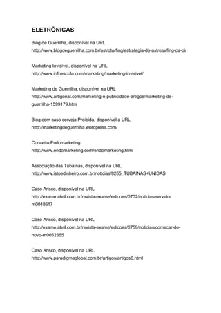 ELETRÔNICAS
Blog de Guerrilha, disponível na URL
http://www.blogdeguerrilha.com.br/astroturfing/estrategia-de-astroturfing-da-oi/
Marketing Invisível, disponível na URL
http://www.infoescola.com/marketing/marketing-invisivel/
Marketing de Guerrilha, disponível na URL
http://www.artigonal.com/marketing-e-publicidade-artigos/marketing-de-
guerrilha-1599179.html
Blog com caso cerveja Proibida, disponível a URL
http://marketingdeguerrilha.wordpress.com/
Conceito Endomarketing
http://www.endomarketing.com/endomarketing.html
Associação das Tubaínas, disponível na URL
http://www.istoedinheiro.com.br/noticias/8265_TUBAINAS+UNIDAS
Caso Arisco, disponível na URL
http://exame.abril.com.br/revista-exame/edicoes/0702/noticias/servido-
m0048617
Caso Arisco, disponível na URL
http://exame.abril.com.br/revista-exame/edicoes/0759/noticias/comecar-de-
novo-m0052365
Caso Arisco, disponível na URL
http://www.paradigmaglobal.com.br/artigos/artigos6.html
 