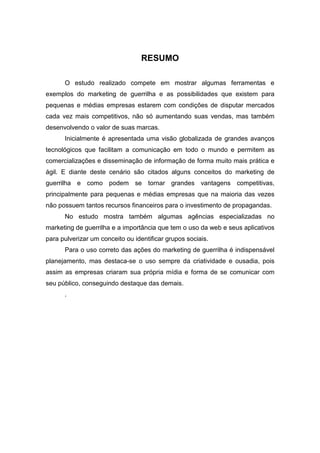 RESUMO
O estudo realizado compete em mostrar algumas ferramentas e
exemplos do marketing de guerrilha e as possibilidades que existem para
pequenas e médias empresas estarem com condições de disputar mercados
cada vez mais competitivos, não só aumentando suas vendas, mas também
desenvolvendo o valor de suas marcas.
Inicialmente é apresentada uma visão globalizada de grandes avanços
tecnológicos que facilitam a comunicação em todo o mundo e permitem as
comercializações e disseminação de informação de forma muito mais prática e
ágil. E diante deste cenário são citados alguns conceitos do marketing de
guerrilha e como podem se tornar grandes vantagens competitivas,
principalmente para pequenas e médias empresas que na maioria das vezes
não possuem tantos recursos financeiros para o investimento de propagandas.
No estudo mostra também algumas agências especializadas no
marketing de guerrilha e a importância que tem o uso da web e seus aplicativos
para pulverizar um conceito ou identificar grupos sociais.
Para o uso correto das ações do marketing de guerrilha é indispensável
planejamento, mas destaca-se o uso sempre da criatividade e ousadia, pois
assim as empresas criaram sua própria mídia e forma de se comunicar com
seu público, conseguindo destaque das demais.
.
 