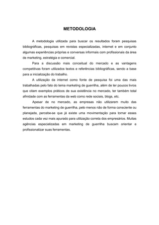 METODOLOGIA
A metodologia utilizada para buscar os resultados foram pesquisas
bibliográficas, pesquisas em revistas especializadas, internet e em conjunto
algumas experiências próprias e conversas informais com profissionais da área
de marketing, estratégia e comercial.
Para a discussão mais conceitual do mercado e as vantagens
competitivas foram utilizados textos e referências bibliográficas, sendo a base
para a inicialização do trabalho.
A utilização da internet como fonte de pesquisa foi uma das mais
trabalhadas pelo fato do tema marketing de guerrilha, além de ter poucos livros
que citam exemplos práticos de sua existência no mercado, ter também total
afinidade com as ferramentas da web como rede sociais, blogs, etc.
Apesar de no mercado, as empresas não utilizarem muito das
ferramentas do marketing de guerrilha, pelo menos não de forma consciente ou
planejada, percebe-se que já existe uma movimentação para tornar esses
estudos cada vez mais apurado para utilização correta dos empresários. Muitas
agências especializadas em marketing de guerrilha buscam orientar e
profissionalizar suas ferramentas.
 
