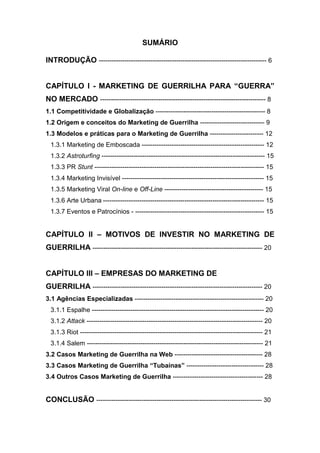SUMÁRIO
INTRODUÇÃO ------------------------------------------------------------------------------ 6
CAPÍTULO I - MARKETING DE GUERRILHA PARA “GUERRA”
NO MERCADO ----------------------------------------------------------------------------- 8
1.1 Competitividade e Globalização --------------------------------------------------- 8
1.2 Origem e conceitos do Marketing de Guerrilha ------------------------------ 9
1.3 Modelos e práticas para o Marketing de Guerrilha ------------------------- 12
1.3.1 Marketing de Emboscada --------------------------------------------------------- 12
1.3.2 Astroturfing ---------------------------------------------------------------------------- 15
1.3.3 PR Stunt ------------------------------------------------------------------------------- 15
1.3.4 Marketing Invisível ------------------------------------------------------------------ 15
1.3.5 Marketing Viral On-line e Off-Line ---------------------------------------------- 15
1.3.6 Arte Urbana --------------------------------------------------------------------------- 15
1.3.7 Eventos e Patrocínios - ------------------------------------------------------------ 15
CAPÍTULO II – MOTIVOS DE INVESTIR NO MARKETING DE
GUERRILHA ------------------------------------------------------------------------------- 20
CAPÍTULO III – EMPRESAS DO MARKETING DE
GUERRILHA ------------------------------------------------------------------------------- 20
3.1 Agências Especializadas ------------------------------------------------------------ 20
3.1.1 Espalhe -------------------------------------------------------------------------------- 20
3.1.2 Attack ---------------------------------------------------------------------------------- 20
3.1.3 Riot ------------------------------------------------------------------------------------- 21
3.1.4 Salem ---------------------------------------------------------------------------------- 21
3.2 Casos Marketing de Guerrilha na Web ----------------------------------------- 28
3.3 Casos Marketing de Guerrilha “Tubaínas” ------------------------------------ 28
3.4 Outros Casos Marketing de Guerrilha ------------------------------------------ 28
CONCLUSÃO ----------------------------------------------------------------------------- 30
 