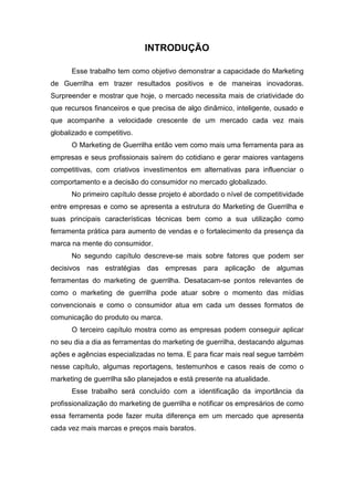 INTRODUÇÃO
Esse trabalho tem como objetivo demonstrar a capacidade do Marketing
de Guerrilha em trazer resultados positivos e de maneiras inovadoras.
Surpreender e mostrar que hoje, o mercado necessita mais de criatividade do
que recursos financeiros e que precisa de algo dinâmico, inteligente, ousado e
que acompanhe a velocidade crescente de um mercado cada vez mais
globalizado e competitivo.
O Marketing de Guerrilha então vem como mais uma ferramenta para as
empresas e seus profissionais saírem do cotidiano e gerar maiores vantagens
competitivas, com criativos investimentos em alternativas para influenciar o
comportamento e a decisão do consumidor no mercado globalizado.
No primeiro capítulo desse projeto é abordado o nível de competitividade
entre empresas e como se apresenta a estrutura do Marketing de Guerrilha e
suas principais características técnicas bem como a sua utilização como
ferramenta prática para aumento de vendas e o fortalecimento da presença da
marca na mente do consumidor.
No segundo capítulo descreve-se mais sobre fatores que podem ser
decisivos nas estratégias das empresas para aplicação de algumas
ferramentas do marketing de guerrilha. Desatacam-se pontos relevantes de
como o marketing de guerrilha pode atuar sobre o momento das mídias
convencionais e como o consumidor atua em cada um desses formatos de
comunicação do produto ou marca.
O terceiro capítulo mostra como as empresas podem conseguir aplicar
no seu dia a dia as ferramentas do marketing de guerrilha, destacando algumas
ações e agências especializadas no tema. E para ficar mais real segue também
nesse capítulo, algumas reportagens, testemunhos e casos reais de como o
marketing de guerrilha são planejados e está presente na atualidade.
Esse trabalho será concluído com a identificação da importância da
profissionalização do marketing de guerrilha e notificar os empresários de como
essa ferramenta pode fazer muita diferença em um mercado que apresenta
cada vez mais marcas e preços mais baratos.
 