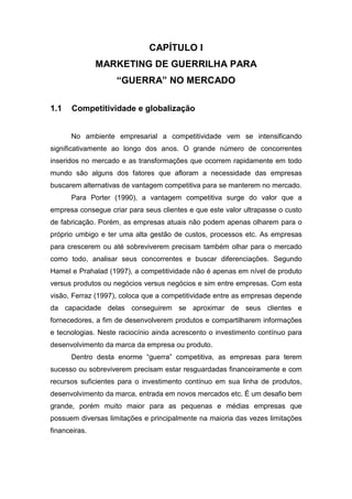 CAPÍTULO I
MARKETING DE GUERRILHA PARA
“GUERRA” NO MERCADO
1.1 Competitividade e globalização
No ambiente empresarial a competitividade vem se intensificando
significativamente ao longo dos anos. O grande número de concorrentes
inseridos no mercado e as transformações que ocorrem rapidamente em todo
mundo são alguns dos fatores que afloram a necessidade das empresas
buscarem alternativas de vantagem competitiva para se manterem no mercado.
Para Porter (1990), a vantagem competitiva surge do valor que a
empresa consegue criar para seus clientes e que este valor ultrapasse o custo
de fabricação. Porém, as empresas atuais não podem apenas olharem para o
próprio umbigo e ter uma alta gestão de custos, processos etc. As empresas
para crescerem ou até sobreviverem precisam também olhar para o mercado
como todo, analisar seus concorrentes e buscar diferenciações. Segundo
Hamel e Prahalad (1997), a competitividade não é apenas em nível de produto
versus produtos ou negócios versus negócios e sim entre empresas. Com esta
visão, Ferraz (1997), coloca que a competitividade entre as empresas depende
da capacidade delas conseguirem se aproximar de seus clientes e
fornecedores, a fim de desenvolverem produtos e compartilharem informações
e tecnologias. Neste raciocínio ainda acrescento o investimento contínuo para
desenvolvimento da marca da empresa ou produto.
Dentro desta enorme “guerra” competitiva, as empresas para terem
sucesso ou sobreviverem precisam estar resguardadas financeiramente e com
recursos suficientes para o investimento contínuo em sua linha de produtos,
desenvolvimento da marca, entrada em novos mercados etc. É um desafio bem
grande, porém muito maior para as pequenas e médias empresas que
possuem diversas limitações e principalmente na maioria das vezes limitações
financeiras.
 