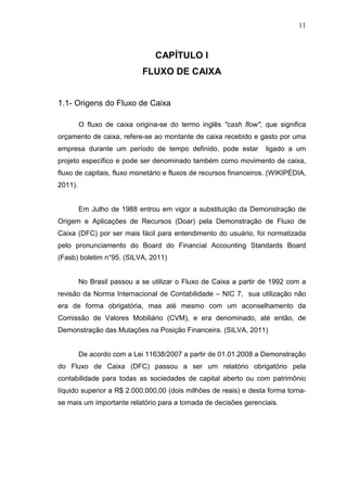 11

CAPÍTULO I
FLUXO DE CAIXA
1.1- Origens do Fluxo de Caixa
O fluxo de caixa origina-se do termo inglês "cash flow", que significa
orçamento de caixa, refere-se ao montante de caixa recebido e gasto por uma
empresa durante um período de tempo definido, pode estar

ligado a um

projeto específico e pode ser denominado também como movimento de caixa,
fluxo de capitais, fluxo monetário e fluxos de recursos financeiros. (WIKIPÉDIA,
2011).
Em Julho de 1988 entrou em vigor a substituição da Demonstração de
Origem e Aplicações de Recursos (Doar) pela Demonstração de Fluxo de
Caixa (DFC) por ser mais fácil para entendimento do usuário, foi normatizada
pelo pronunciamento do Board do Financial Accounting Standards Board
(Fasb) boletim n°95. (SILVA, 2011)
No Brasil passou a se utilizar o Fluxo de Caixa a partir de 1992 com a
revisão da Norma Internacional de Contabilidade – NIC 7, sua utilização não
era de forma obrigatória, mas até mesmo com um aconselhamento da
Comissão de Valores Mobiliário (CVM), e era denominado, até então, de
Demonstração das Mutações na Posição Financeira. (SILVA, 2011)
De acordo com a Lei 11638/2007 a partir de 01.01.2008 a Demonstração
do Fluxo de Caixa (DFC) passou a ser um relatório obrigatório pela
contabilidade para todas as sociedades de capital aberto ou com patrimônio
líquido superior a R$ 2.000.000,00 (dois milhões de reais) e desta forma tornase mais um importante relatório para a tomada de decisões gerenciais.

 
