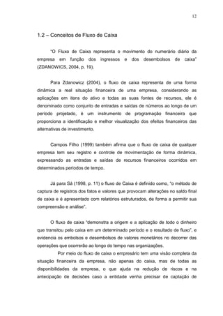 12

1.2 – Conceitos de Fluxo de Caixa
“O Fluxo de Caixa representa o movimento do numerário diário da
empresa

em

função

dos

ingressos

e

dos

desembolsos

de

caixa”

(ZDANOWICS, 2004, p. 19).
Para Zdanowicz (2004), o fluxo de caixa representa de uma forma
dinâmica a real situação financeira de uma empresa, considerando as
aplicações em itens do ativo e todas as suas fontes de recursos, ele é
denominado como conjunto de entradas e saídas de números ao longo de um
período projetado, é um instrumento de programação financeira que
proporciona a identificação e melhor visualização dos efeitos financeiros das
alternativas de investimento.
Campos Filho (1999) também afirma que o fluxo de caixa de qualquer
empresa tem seu registro e controle de movimentação de forma dinâmica,
expressando as entradas e saídas de recursos financeiros ocorridos em
determinados períodos de tempo.
Já para Sá (1998, p. 11) o fluxo de Caixa é definido como, “o método de
captura de registros dos fatos e valores que provocam alterações no saldo final
de caixa e é apresentado com relatórios estruturados, de forma a permitir sua
compreensão e análise”.
O fluxo de caixa “demonstra a origem e a aplicação de todo o dinheiro
que transitou pelo caixa em um determinado período e o resultado de fluxo”, e
evidencia os embolsos e desembolsos de valores monetários no decorrer das
operações que ocorrerão ao longo do tempo nas organizações.
Por meio do fluxo de caixa o empresário tem uma visão completa da
situação financeira da empresa, não apenas do caixa, mas de todas as
disponibilidades da empresa, o que ajuda na redução de riscos e na
antecipação de decisões caso a entidade venha precisar de captação de

 