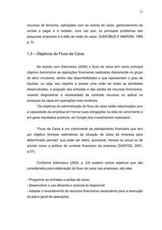 13

recursos de terceiros, aplicações com as sobras do caixa, gerenciamento de
contas a pagar e a receber, uma vez que, os principais problemas das
pequenas empresas é a falta de visão do caixa. (IUDICÍBUS E MARION, 1999
p. 3)

1.3 – Objetivos do Fluxo de Caixa
De acordo com Zdanowics (2004) o fluxo de caixa tem como principal
objetivo demonstrar as operações financeiras realizadas diariamente no grupo
do ativo circulante, dentro das disponibilidades e que representam o grau de
liquidez, ou seja, seu objetivo é passar uma visão de todas as atividades
desenvolvidas, a projeção das entradas e das saídas de recursos financeiros,
visando diagnosticar a necessidade de controlar recursos ou aplicar os
excessos de caixa em operações mais rentáveis.
“Os objetivos da administração do fluxo de caixa estão relacionados com
a capacidade da empresa em honrar suas obrigações na data do vencimento e
em gerar resultados positivos, em função dos investimentos realizados”.
“Fluxo de Caixa é um instrumento de planejamento financeiro que tem
por objetivo fornecer estimativas da situação de caixa da empresa para
determinado período” que pode ser diário, quinzenal, mensal ou anual ou de
acordo como a política de controle financeiro da empresa (SANTOS, 2001,
p.57).
Conforme Zdanowicz (2004, p. 24) existem outros objetivos que são
considerados para elaboração do fluxo de caixa nas empresas, são eles:
- Programar as entradas e saídas de caixa;
- Desenvolver o uso eficiente e racional do disponível;
- Adaptar o levantamento de recursos financeiros necessários para a execução
do plano geral de operações;

 