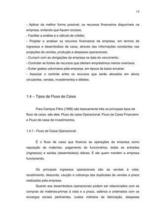 14

- Aplicar da melhor forma possível, os recursos financeiros disponíveis na
empresa, evitando que fiquem ociosos;
- Facilitar a análise e o cálculo de crédito;
- Projetar e analisar os recursos financeiros da empresa, em termos de
ingressos e desembolsos de caixa, através das informações constantes nas
projeções de vendas, produção e despesas operacionais;
- Cumprir com as obrigações da empresa na data do vencimento;
- Controlar as fontes de recursos que ofertam empréstimos menos onerosos;
- Evitar gastos volumosos pela empresa, em época de baixo encaixe;
- Associar o controle entre os recursos que serão alocados em ativos
circulantes, vendas, investimentos e débitos.

1.4 – Tipos de Fluxo de Caixa
Para Campos Filho (1999) são basicamente três os principais tipos de
fluxo de caixa, são eles; Fluxo de caixa Operacional, Fluxo de Caixa Financeiro
e Fluxo de caixa de investimentos.
1.4.1 - Fluxo de Caixa Operacional:
É o fluxo de caixa que financia as operações da empresa como
reposição de materiais, pagamento de funcionários, todas as entradas
(ingressos) e saídas (desembolsos) diárias. É ele quem mantém a empresa
funcionando.
Os

principais

ingressos

operacionais

são

as

vendas

à

vista;

recebimento, desconto, caução e cobrança das duplicatas de vendas a prazo
realizadas pela empresa.
Quanto aos desembolsos operacionais podem ser relacionados com as
compras de matérias-primas à vista e a prazo, salários e ordenados com os
encargos sociais pertinentes, custos indiretos de fabricação, despesas

 