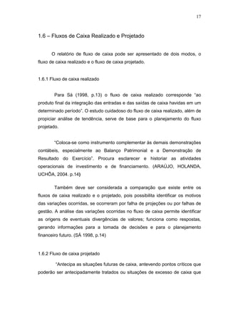 17

1.6 – Fluxos de Caixa Realizado e Projetado
O relatório de fluxo de caixa pode ser apresentado de dois modos, o
fluxo de caixa realizado e o fluxo de caixa projetado.

1.6.1 Fluxo de caixa realizado
Para Sá (1998, p.13) o fluxo de caixa realizado corresponde “ao
produto final da integração das entradas e das saídas de caixa havidas em um
determinado período”. O estudo cuidadoso do fluxo de caixa realizado, além de
propiciar análise de tendência, serve de base para o planejamento do fluxo
projetado.
“Coloca-se como instrumento complementar às demais demonstrações
contábeis, especialmente ao Balanço Patrimonial e a Demonstração de
Resultado do Exercício”. Procura esclarecer e historiar as atividades
operacionais de investimento e de financiamento. (ARAÚJO, HOLANDA,
UCHÔA, 2004. p.14)
Também deve ser considerada a comparação que existe entre os
fluxos de caixa realizado e o projetado, pois possibilita identificar os motivos
das variações ocorridas, se ocorreram por falha de projeções ou por falhas de
gestão. A análise das variações ocorridas no fluxo de caixa permite identificar
as origens de eventuais divergências de valores; funciona como respostas,
gerando informações para a tomada de decisões e para o planejamento
financeiro futuro. (SÁ 1998, p.14)

1.6.2 Fluxo de caixa projetado
“Antecipa as situações futuras de caixa, antevendo pontos críticos que
poderão ser antecipadamente tratados ou situações de excesso de caixa que

 