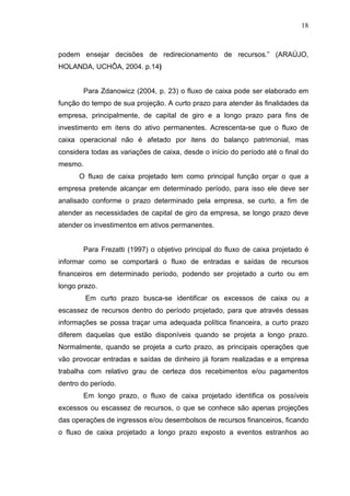 18

podem ensejar decisões de redirecionamento de recursos.” (ARAÚJO,
HOLANDA, UCHÔA, 2004. p.14)
Para Zdanowicz (2004, p. 23) o fluxo de caixa pode ser elaborado em
função do tempo de sua projeção. A curto prazo para atender às finalidades da
empresa, principalmente, de capital de giro e a longo prazo para fins de
investimento em itens do ativo permanentes. Acrescenta-se que o fluxo de
caixa operacional não é afetado por itens do balanço patrimonial, mas
considera todas as variações de caixa, desde o início do período até o final do
mesmo.
O fluxo de caixa projetado tem como principal função orçar o que a
empresa pretende alcançar em determinado período, para isso ele deve ser
analisado conforme o prazo determinado pela empresa, se curto, a fim de
atender as necessidades de capital de giro da empresa, se longo prazo deve
atender os investimentos em ativos permanentes.
Para Frezatti (1997) o objetivo principal do fluxo de caixa projetado é
informar como se comportará o fluxo de entradas e saídas de recursos
financeiros em determinado período, podendo ser projetado a curto ou em
longo prazo.
Em curto prazo busca-se identificar os excessos de caixa ou a
escassez de recursos dentro do período projetado, para que através dessas
informações se possa traçar uma adequada política financeira, a curto prazo
diferem daquelas que estão disponíveis quando se projeta a longo prazo.
Normalmente, quando se projeta a curto prazo, as principais operações que
vão provocar entradas e saídas de dinheiro já foram realizadas e a empresa
trabalha com relativo grau de certeza dos recebimentos e/ou pagamentos
dentro do período.
Em longo prazo, o fluxo de caixa projetado identifica os possíveis
excessos ou escassez de recursos, o que se conhece são apenas projeções
das operações de ingressos e/ou desembolsos de recursos financeiros, ficando
o fluxo de caixa projetado a longo prazo exposto a eventos estranhos ao

 