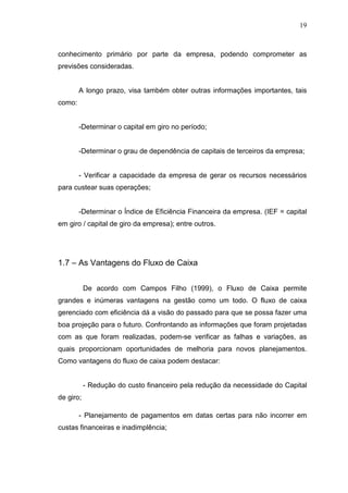 19

conhecimento primário por parte da empresa, podendo comprometer as
previsões consideradas.
A longo prazo, visa também obter outras informações importantes, tais
como:
-Determinar o capital em giro no período;
-Determinar o grau de dependência de capitais de terceiros da empresa;
- Verificar a capacidade da empresa de gerar os recursos necessários
para custear suas operações;
-Determinar o Índice de Eficiência Financeira da empresa. (IEF = capital
em giro / capital de giro da empresa); entre outros.

1.7 – As Vantagens do Fluxo de Caixa
De acordo com Campos Filho (1999), o Fluxo de Caixa permite
grandes e inúmeras vantagens na gestão como um todo. O fluxo de caixa
gerenciado com eficiência dá a visão do passado para que se possa fazer uma
boa projeção para o futuro. Confrontando as informações que foram projetadas
com as que foram realizadas, podem-se verificar as falhas e variações, as
quais proporcionam oportunidades de melhoria para novos planejamentos.
Como vantagens do fluxo de caixa podem destacar:
- Redução do custo financeiro pela redução da necessidade do Capital
de giro;
- Planejamento de pagamentos em datas certas para não incorrer em
custas financeiras e inadimplência;

 