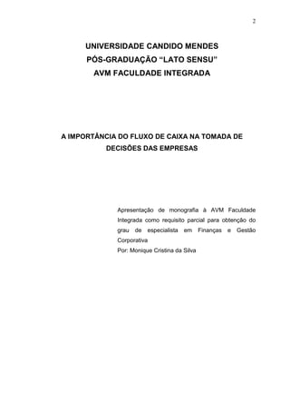 2

UNIVERSIDADE CANDIDO MENDES
PÓS-GRADUAÇÃO “LATO SENSU”
AVM FACULDADE INTEGRADA

A IMPORTÂNCIA DO FLUXO DE CAIXA NA TOMADA DE
DECISÕES DAS EMPRESAS

Apresentação de monografia à AVM Faculdade
Integrada como requisito parcial para obtenção do
grau

de

especialista

em

Corporativa
Por: Monique Cristina da Silva

Finanças

e

Gestão

 