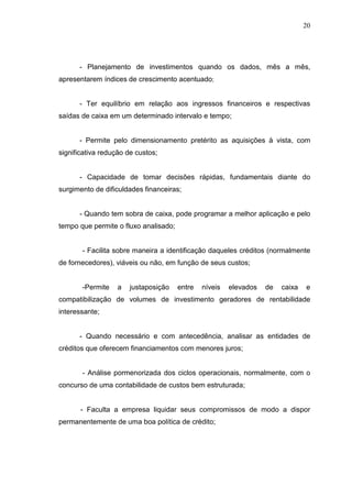 20

- Planejamento de investimentos quando os dados, mês a mês,
apresentarem índices de crescimento acentuado;
- Ter equilíbrio em relação aos ingressos financeiros e respectivas
saídas de caixa em um determinado intervalo e tempo;
- Permite pelo dimensionamento pretérito as aquisições à vista, com
significativa redução de custos;
- Capacidade de tomar decisões rápidas, fundamentais diante do
surgimento de dificuldades financeiras;
- Quando tem sobra de caixa, pode programar a melhor aplicação e pelo
tempo que permite o fluxo analisado;
- Facilita sobre maneira a identificação daqueles créditos (normalmente
de fornecedores), viáveis ou não, em função de seus custos;
-Permite

a

justaposição

entre

níveis

elevados

de

caixa

e

compatibilização de volumes de investimento geradores de rentabilidade
interessante;
- Quando necessário e com antecedência, analisar as entidades de
créditos que oferecem financiamentos com menores juros;
- Análise pormenorizada dos ciclos operacionais, normalmente, com o
concurso de uma contabilidade de custos bem estruturada;
- Faculta a empresa liquidar seus compromissos de modo a dispor
permanentemente de uma boa política de crédito;

 