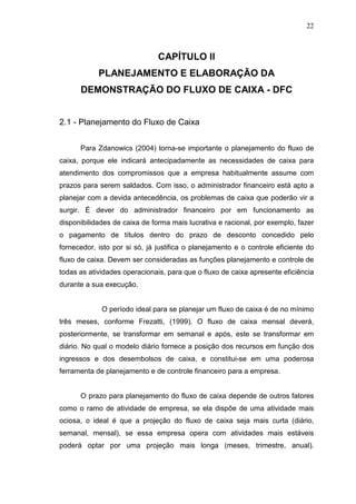 22

CAPÍTULO II
PLANEJAMENTO E ELABORAÇÃO DA
DEMONSTRAÇÃO DO FLUXO DE CAIXA - DFC
2.1 - Planejamento do Fluxo de Caixa
Para Zdanowics (2004) torna-se importante o planejamento do fluxo de
caixa, porque ele indicará antecipadamente as necessidades de caixa para
atendimento dos compromissos que a empresa habitualmente assume com
prazos para serem saldados. Com isso, o administrador financeiro está apto a
planejar com a devida antecedência, os problemas de caixa que poderão vir a
surgir. É dever do administrador financeiro por em funcionamento as
disponibilidades de caixa de forma mais lucrativa e racional, por exemplo, fazer
o pagamento de títulos dentro do prazo de desconto concedido pelo
fornecedor, isto por si só, já justifica o planejamento e o controle eficiente do
fluxo de caixa. Devem ser consideradas as funções planejamento e controle de
todas as atividades operacionais, para que o fluxo de caixa apresente eficiência
durante a sua execução.
O período ideal para se planejar um fluxo de caixa é de no mínimo
três meses, conforme Frezatti, (1999). O fluxo de caixa mensal deverá,
posteriormente, se transformar em semanal e após, este se transformar em
diário. No qual o modelo diário fornece a posição dos recursos em função dos
ingressos e dos desembolsos de caixa, e constitui-se em uma poderosa
ferramenta de planejamento e de controle financeiro para a empresa.
O prazo para planejamento do fluxo de caixa depende de outros fatores
como o ramo de atividade de empresa, se ela dispõe de uma atividade mais
ociosa, o ideal é que a projeção do fluxo de caixa seja mais curta (diário,
semanal, mensal), se essa empresa opera com atividades mais estáveis
poderá optar por uma projeção mais longa (meses, trimestre, anual).

 