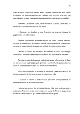 24

fluxo de caixa operacional tomará forma, estando dividido em duas partes
compostas por as entradas (recursos captados pela empresa e receitas das
operações de vendas) e as saídas (gastos existentes na empresa e retiradas).
Conforme Cavalcante (2011), Para elaborar o Fluxo de Caixa torna-se
necessário tomar alguns cuidados, tais como:
- Conhecer em detalhes o ciclo financeiro da empresa (prazos de
pagamentos e recebimentos);
- Manter os Controles Auxiliares em dia, tais como: Controle Bancário,
controle de recebimento de clientes, controle de pagamento de fornecedores,
controle de pagamento de despesas e o controle de movimento de caixa;
- Manter os valores das estimavas das entradas e saídas caixa sempre
atualizados. Todos os valores lançados no Fluxo de Caixa deverão ser reais;
Para os empreendedores que estão implantando a ferramenta de fluxo
de caixa em sua organização pela primeira vez, Cavalcante passa algumas
dicas de suma importância para seu desenvolvimento eficaz;
- Procurar programar as entradas e saídas de caixa num período de
tempo mais curto, do tipo uma semana no máximo um mês;
- Atualizar os valores a cada dia que passarem correspondentes às
entradas e saídas de recursos financeiros;
- Atentar-se com os dez primeiros dias do mês, pois neste período o
desencaixe financeiro tende a ser maior, por causa da folha de pagamento,
tributos e outras despesas que tenha vencimento nesta época;

 