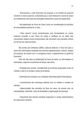 25

- Acompanhar o ciclo financeiro da empresa e na medida do possível
mantê-lo o menor possível. Lembrando que o ciclo financeiro é soma do prazo
de recebimento com prazo de estocagem deduzindo o prazo de pagamento;
- Na elaboração do Fluxo de Caixa, levar em consideração os períodos
de sazonalidade quando for o caso;
- Para assumir novos compromissos com fornecedores ou outros
credores consulte o seu Fluxo de Caixa e verifique se as datas dos
vencimentos destes novos compromissos não coincidem com períodos críticos
em termos de saída de Caixa.
De acordo com Zdnowics (2004), pode-se elaborar o “fluxo de caixa a
partir das informações recebidas dos diversos departamentos, setores, seções
da empresa, de acordo com o cronograma atual, o departamento ou gerência
financeira”.
Para ele são úteis na elaboração do fluxo de caixa, as informações ou
estimativas, segundo os períodos de tempo, tais como:
- Projeção das vendas, considerando as prováveis proporções entre as
vendas à vista e as vendas a prazo da empresa;
- Estimativa de compras e as condições oferecidas pelos fornecedores;
- Levantamento das cobranças efetivas com os créditos a receber de
clientes;
- Determinação dos períodos do fluxo de caixa, de acordo com as
necessidades, dimensão, ramo de atividades e organização da empresa;
- Orçamento das demais entradas (ingressos) e saídas (desembolsos)
de caixa para o período.

 