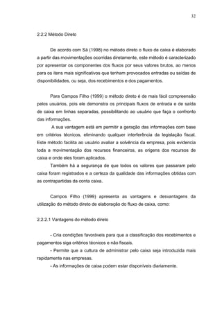 32

2.2.2 Método Direto
De acordo com Sá (1998) no método direto o fluxo de caixa é elaborado
a partir das movimentações ocorridas diretamente, este método é caracterizado
por apresentar os componentes dos fluxos por seus valores brutos, ao menos
para os itens mais significativos que tenham provocados entradas ou saídas de
disponibilidades, ou seja, dos recebimentos e dos pagamentos.
Para Campos Filho (1999) o método direto é de mais fácil compreensão
pelos usuários, pois ele demonstra os principais fluxos de entrada e de saída
de caixa em linhas separadas, possibilitando ao usuário que faça o confronto
das informações.
A sua vantagem está em permitir a geração das informações com base
em critérios técnicos, eliminando qualquer interferência da legislação fiscal.
Este método facilita ao usuário avaliar a solvência da empresa, pois evidencia
toda a movimentação dos recursos financeiros, as origens dos recursos de
caixa e onde eles foram aplicados.
Também há a segurança de que todos os valores que passaram pelo
caixa foram registrados e a certeza da qualidade das informações obtidas com
as contrapartidas da conta caixa.
Campos Filho (1999) apresenta as vantagens e desvantagens da
utilização do método direto de elaboração do fluxo de caixa, como:
2.2.2.1 Vantagens do método direto
- Cria condições favoráveis para que a classificação dos recebimentos e
pagamentos siga critérios técnicos e não fiscais.
- Permite que a cultura de administrar pelo caixa seja introduzida mais
rapidamente nas empresas.
- As informações de caixa podem estar disponíveis diariamente.

 