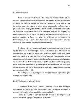 34

2.2.3 Método Indireto
Ainda de acordo com Campos Filho (1999) no método indireto, o fluxo
de caixa líquido das atividades operacionais é elaborado a partir do resultado
do lucro ou prejuízo líquido do exercício, ajustados pelos efeitos das
transações que não afetam o caixa, como depreciação, deferimentos e
provisões, lucros ou prejuízos cambiais não realizados, lucros não distribuídos
de investidas e interesses minoritários, variações ocorridas no período nos
estoques e nas contas a receber e a pagar e, todos os outros itens de receita e
despesa relativos a fluxos de caixa de atividades de investimento e
financiamento, todos os outros itens de receitas e despesas relativos a fluxos
de caixa de atividades de investimento e financiamento.
O método indireto é caracterizado pela apresentação do fluxo de caixa
líquido oriundo da movimentação líquida das contas que influenciam na
determinação dos fluxos de caixa das atividades operacionais, tais como
estoques, contas a receber e contas a pagar, além da movimentação líquida
das contas que influenciam na determinação dos fluxos de caixa das atividades
de investimentos e de financiamentos, a partir das disponibilidades geradas
pelas atividades operacionais, ajustadas pelas movimentações dos itens que
não geram caixa, tais como: depreciação, amortização, baixas de itens do ativo
permanente etc. (SÁ, 1998)
As vantagens e desvantagens do método indireto apresentas por
Campos Filho (1999), são:
2.2.3.1 Vantagens do Método Indireto
- Apresenta custo baixo. Precisa somente utilizar dois balanços
patrimoniais, o do início e do final do período, a demonstração de resultados e
algumas informações adicionais obtidas na contabilidade.
- Faz a conciliação do lucro contábil com o fluxo de caixa operacional
líquido, mostrando como é a composição da diferença.

 