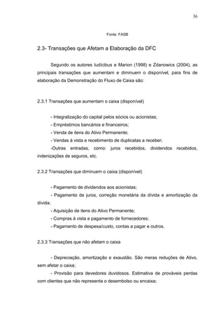 36

Fonte: FASB

2.3- Transações que Afetam a Elaboração da DFC
Segundo os autores Iudícibus e Marion (1998) e Zdanowics (2004), as
principais transações que aumentam e diminuem o disponível, para fins de
elaboração da Demonstração do Fluxo de Caixa são:

2.3.1 Transações que aumentam o caixa (disponível)
- Integralização do capital pelos sócios ou acionistas;
- Empréstimos bancários e financeiros;
- Venda de itens do Ativo Permanente;
- Vendas à vista e recebimento de duplicatas a receber;
-Outras

entradas,

como:

juros

recebidos,

dividendos

recebidos,

indenizações de seguros, etc.
2.3.2 Transações que diminuem o caixa (disponível)
- Pagamento de dividendos aos acionistas;
- Pagamento de juros, correção monetária da dívida e amortização da
dívida;
- Aquisição de itens do Ativo Permanente;
- Compras à vista e pagamento de fornecedores;
- Pagamento de despesa/custo, contas a pagar e outros.
2.3.3 Transações que não afetam o caixa
- Depreciação, amortização e exaustão. São meras reduções de Ativo,
sem afetar o caixa;
- Provisão para devedores duvidosos. Estimativa de prováveis perdas
com clientes que não representa o desembolso ou encaixa;

 