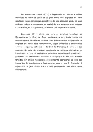 39

De acordo com Santos (2001) a importância da revisão e análise
minuciosa do fluxo de caixa se dá pela busca das empresas de aferir
resultados reais e com clareza, pois através de uma adequada gestão de caixa
podemos reduzir a necessidade de capital de giro, proporcionando maiores
lucros em função, principalmente, da redução das despesas financeiras.
Zdanowics (2004) afirma que entre os principais benefícios da
Demonstração do Fluxo de Caixa, destaca-se a importância quanto aos
usuários dessas informações poderem fazer análises quanto à capacidade da
empresa em honrar seus compromissos, pagar dividendos e empréstimos
obtidos; à liquidez, solvência e flexibilidade financeira; à aplicação dos
excessos de caixa da empresa, escolhendo as melhores alternativas de
investimento; ao grau de precisão das estimativas passadas de fluxos de caixa,
permitindo ao administrador visualizar a adequação ou não das decisões
tomadas com reflexos monetários; ao desempenho operacional; ao efeito das
transações de investimento e financiamento sobre a posição financeira; à
capacidade de gerar futuros fluxos líquidos positivos de caixa; entre outras
contribuições.

 