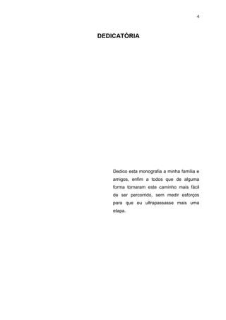 4

DEDICATÓRIA

Dedico esta monografia a minha família e
amigos, enfim a todos que de alguma
forma tornaram este caminho mais fácil
de ser percorrido, sem medir esforços
para que eu ultrapassasse mais uma
etapa.

 