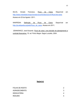 43

SILVA,

Amado

Francisco.

Fluxo

de

Caixa.

Disponível

em

http://www.metodista.br/ppc/revista-ecco/revista-ecco-01/fluxo-de-caixa.
Acesso em 25 de Agosto / 2011.
WIKIPEDIA.

Definição

de

Fluxo

de

Caixa.

Disponível

em

http://pt.wikipedia.org/wiki/Fluxo_de_caixa. Acesso em 2011.
ZDANOWICZ, José Eduardo. Fluxo de caixa: uma decisão de planejamento e
controle financeiros. 10. ed. Porto Alegre: Sagra Luzzatto, 2004.

ÍNDICE
FOLHA DE ROSTO

2

AGRADECIMENTO

3

DEDICATÓRIA

4

RESUMO

5

 