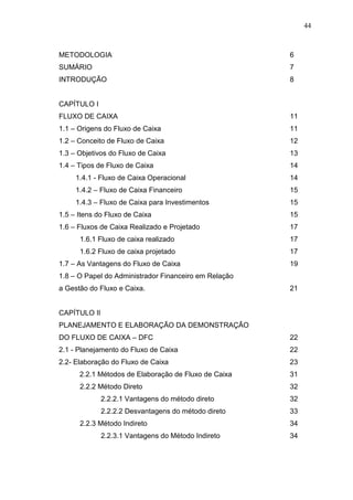 44

METODOLOGIA

6

SUMÁRIO

7

INTRODUÇÃO

8

CAPÍTULO I
FLUXO DE CAIXA

11

1.1 – Origens do Fluxo de Caixa

11

1.2 – Conceito de Fluxo de Caixa

12

1.3 – Objetivos do Fluxo de Caixa

13

1.4 – Tipos de Fluxo de Caixa

14

1.4.1 - Fluxo de Caixa Operacional

14

1.4.2 – Fluxo de Caixa Financeiro

15

1.4.3 – Fluxo de Caixa para Investimentos

15

1.5 – Itens do Fluxo de Caixa

15

1.6 – Fluxos de Caixa Realizado e Projetado

17

1.6.1 Fluxo de caixa realizado

17

1.6.2 Fluxo de caixa projetado

17

1.7 – As Vantagens do Fluxo de Caixa

19

1.8 – O Papel do Administrador Financeiro em Relação
a Gestão do Fluxo e Caixa.

21

CAPÍTULO II
PLANEJAMENTO E ELABORAÇÃO DA DEMONSTRAÇÃO
DO FLUXO DE CAIXA – DFC

22

2.1 - Planejamento do Fluxo de Caixa

22

2.2- Elaboração do Fluxo de Caixa

23

2.2.1 Métodos de Elaboração de Fluxo de Caixa

31

2.2.2 Método Direto

32

2.2.2.1 Vantagens do método direto

32

2.2.2.2 Desvantagens do método direto

33

2.2.3 Método Indireto
2.2.3.1 Vantagens do Método Indireto

34
34

 