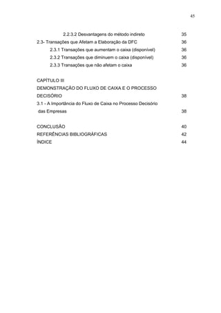 45

2.2.3.2 Desvantagens do método indireto
2.3- Transações que Afetam a Elaboração da DFC

35
36

2.3.1 Transações que aumentam o caixa (disponível)

36

2.3.2 Transações que diminuem o caixa (disponível)

36

2.3.3 Transações que não afetam o caixa

36

CAPÍTULO III
DEMONSTRAÇÃO DO FLUXO DE CAIXA E O PROCESSO
DECISÓRIO

38

3.1 - A Importância do Fluxo de Caixa no Processo Decisório
das Empresas

38

CONCLUSÃO

40

REFERÊNCIAS BIBLIOGRÁFICAS

42

ÍNDICE

44

 