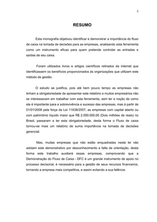 5

RESUMO
Esta monografia objetivou identificar e demonstrar a importância do fluxo
de caixa na tomada de decisões para as empresas, analisando esta ferramenta
como um instrumento eficaz para quem pretende controlar as entradas e
saídas de seu caixa.
Foram utilizados livros e artigos científicos retirados da internet que
identificassem os benefícios proporcionados às organizações que utilizam este
método de gestão.
O estudo se justifica, pois até bem pouco tempo as empresas não
tinham a obrigatoriedade de apresentar este relatório e muitos empresários não
se interessavam em trabalhar com esta ferramenta, sem ter a noção de como
ela é importante para a sobrevivência e sucesso das empresas, mas á partir de
01/01/2008 pela força da Lei 11638/2007, as empresas com capital aberto ou
com patrimônio líquido maior que R$ 2.000.000,00 (Dois milhões de reais) no
Brasil, passaram a ter esta obrigatoriedade, desta forma o Fluxo de caixa
tornou-se mais um relatório de suma importância na tomada de decisões
gerencial.
Mas, muitas empresas que não estão enquadradas nesta lei não
adotam este demonstrativo por desconhecimento e falta de orientação, desta
forma

este

trabalho

auxiliará

essas

empresas,

comprovando

que

a

Demonstração do Fluxo de Caixa - DFC é um grande instrumento de apoio no
processo decisorial, é necessário para a gestão de seus recursos financeiros,
tornando a empresa mais competitiva, e assim evitando a sua falência.

 