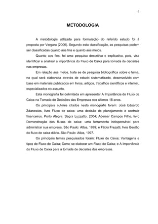 6

METODOLOGIA
A metodologia utilizada para formulação do referido estudo foi à
proposta por Vergara (2006). Segundo esta classificação, as pesquisas podem
ser classificadas quanto aos fins e quanto aos meios.
Quanto aos fins, foi uma pesquisa descritiva e explicativa, pois, visa
identificar e analisar a importância do Fluxo de Caixa para tomada de decisões
nas empresas.
Em relação aos meios, trata se de pesquisa bibliográfica sobre o tema,
na qual será elaborada através de estudo sistematizado, desenvolvido com
base em materiais publicados em livros, artigos, trabalhos científicos e internet,
especializados no assunto.
Esta monografia foi delimitada em apresentar A Importância do Fluxo de
Caixa na Tomada de Decisões das Empresas nos últimos 15 anos.
Os principais autores citados nesta monografia foram: José Eduardo
Zdanowics, livro Fluxo de caixa: uma decisão de planejamento e controle
financeiros. Porto Alegre: Sagra Luzzatto, 2004; Ademar Campos Filho, livro
Demonstração dos fluxos de caixa: uma ferramenta indispensável para
administrar sua empresa. São Paulo: Atlas, 1999; e Fábio Frezatti, livro Gestão
do fluxo de caixa diário. São Paulo: Atlas, 1997.
Os principais temas pesquisados foram: Fluxo de Caixa; Vantagens e
tipos de Fluxo de Caixa; Como se elaborar um Fluxo de Caixa; e A Importância
do Fluxo de Caixa para a tomada de decisões das empresas.

 