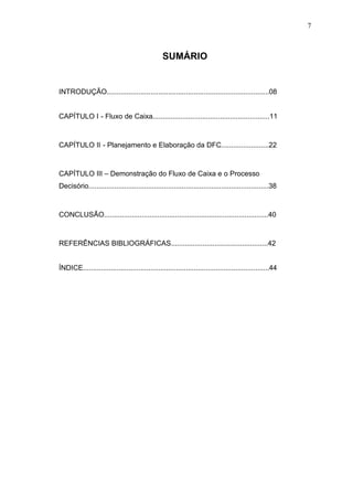 7

SUMÁRIO

INTRODUÇÃO..................................................................................08
CAPÍTULO I - Fluxo de Caixa...........................................................11

CAPÍTULO II - Planejamento e Elaboração da DFC........................22

CAPÍTULO III – Demonstração do Fluxo de Caixa e o Processo
Decisório...........................................................................................38

CONCLUSÃO...................................................................................40

REFERÊNCIAS BIBLIOGRÁFICAS.................................................42
ÍNDICE..............................................................................................44

 