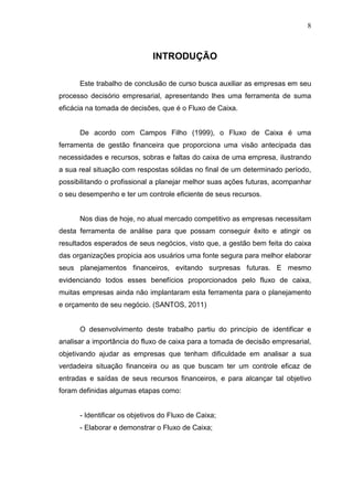 8

INTRODUÇÃO
Este trabalho de conclusão de curso busca auxiliar as empresas em seu
processo decisório empresarial, apresentando lhes uma ferramenta de suma
eficácia na tomada de decisões, que é o Fluxo de Caixa.
De acordo com Campos Filho (1999), o Fluxo de Caixa é uma
ferramenta de gestão financeira que proporciona uma visão antecipada das
necessidades e recursos, sobras e faltas do caixa de uma empresa, ilustrando
a sua real situação com respostas sólidas no final de um determinado período,
possibilitando o profissional a planejar melhor suas ações futuras, acompanhar
o seu desempenho e ter um controle eficiente de seus recursos.
Nos dias de hoje, no atual mercado competitivo as empresas necessitam
desta ferramenta de análise para que possam conseguir êxito e atingir os
resultados esperados de seus negócios, visto que, a gestão bem feita do caixa
das organizações propicia aos usuários uma fonte segura para melhor elaborar
seus planejamentos financeiros, evitando surpresas futuras. E mesmo
evidenciando todos esses benefícios proporcionados pelo fluxo de caixa,
muitas empresas ainda não implantaram esta ferramenta para o planejamento
e orçamento de seu negócio. (SANTOS, 2011)
O desenvolvimento deste trabalho partiu do princípio de identificar e
analisar a importância do fluxo de caixa para a tomada de decisão empresarial,
objetivando ajudar as empresas que tenham dificuldade em analisar a sua
verdadeira situação financeira ou as que buscam ter um controle eficaz de
entradas e saídas de seus recursos financeiros, e para alcançar tal objetivo
foram definidas algumas etapas como:
- Identificar os objetivos do Fluxo de Caixa;
- Elaborar e demonstrar o Fluxo de Caixa;

 