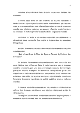 9

- Analisar a importância do Fluxo de Caixa no processo decisório das
empresas.
O motivo deste tema ter sido escolhido, se dá pela praticidade e
benefícios que a organização adquire ao utilizar esta ferramenta que cada vez
mais, se torna essencial para obter informações precisas na hora de tomar uma
decisão, para solucionar problemas que possam influenciar o setor financeiro
da empresa e de melhor aproveitar as oportunidades surgidas no mercado.
Em função do tempo e dos recursos disponíveis para elaboração, a
abrangência desta monografia ficou restrita e fundamentada em pesquisas
bibliográficas.
Em vista do exposto o propósito deste trabalho foi responder ao seguinte
questionamento:
Qual a Importância do Fluxo de Caixa na Tomada de Decisões das
Empresas?
Na tentativa de responder este questionamento, esta monografia tem
como hipótese que o Fluxo de Caixa é muito importante para o processo
decisório empresarial, pois uma boa administração necessita de informação
para que a atividade da empresa flua de maneira a atingir o lucro, que é o seu
objetivo final. A partir de um fluxo de caixa bem projetado e com harmonia das
entradas e das saídas de recursos financeiros, o administrador possui uma
ferramenta de extrema importância, na qual irá ajudá-lo a tomar as melhores
decisões.
O presente estudo foi apresentado em três capítulos, o primeiro buscou
definir o fluxo de caixa e identificar os seus objetivos, relacionando a visão de
vários autores.
No segundo capítulo foram apresentadas as formas de planejamento e
elaboração do fluxo de caixa, além das análises de seus resultados.

 