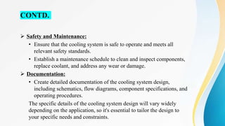 CONTD.
 Safety and Maintenance:
• Ensure that the cooling system is safe to operate and meets all
relevant safety standards.
• Establish a maintenance schedule to clean and inspect components,
replace coolant, and address any wear or damage.
 Documentation:
• Create detailed documentation of the cooling system design,
including schematics, flow diagrams, component specifications, and
operating procedures.
The specific details of the cooling system design will vary widely
depending on the application, so it's essential to tailor the design to
your specific needs and constraints.
 