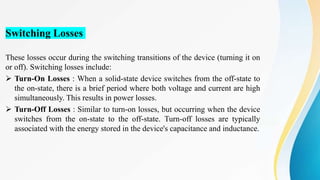 Switching Losses
These losses occur during the switching transitions of the device (turning it on
or off). Switching losses include:
 Turn-On Losses : When a solid-state device switches from the off-state to
the on-state, there is a brief period where both voltage and current are high
simultaneously. This results in power losses.
 Turn-Off Losses : Similar to turn-on losses, but occurring when the device
switches from the on-state to the off-state. Turn-off losses are typically
associated with the energy stored in the device's capacitance and inductance.
 