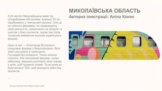 МИКОЛАЇВСЬКА ОБЛАСТЬ
Авторка ілюстрації: Аліна Коник
Конкурс Корпоративних Медіа України 2022
З 24 лютого Миколаївщина живе під
цілодобовими обстрілами. Близько 20 сіл
перебувають у тимчасовій окупації. Але це
не спинило фермерів, які продовжують
свою діяльність, незважаючи на погрози та
шантаж з боку окупантів, підпал їми полів
та масове вивезення ворогом українського
врожаю.
Один із них — Олександр Вікторович,
спадковий фермер з Миколаївщини. Його
землі окупували й замінували.
Господарство розікрали. Тонни насіння
спалили. Але незламний фермер, попри
небезпеку, вирішив розпочати свою справу
з нуля, щоб годувати людей. Та вступив до
Баштанської ТрО, щоб захищати землі від
окупантів.
….
 