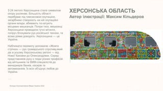 ХЕРСОНСЬКА ОБЛАСТЬ
Автор ілюстрації: Максим Кільдеров
Конкурс Корпоративних Медіа України 2022
З 24 лютого Херсонщина стала символом
опору росіянам. Більшість області
перебуває під тимчасовою окупацією,
загарбники створюють на ній окупаційні
органи влади, вбивають та катують
місцевих мешканців. Попри тиск, мешканці
Херсонщини проводили гучні мітинги,
голіруч блокували рух російської техніки, та
всіма діями доводять: Херсонщина — це
Україна.
Наближати перемогу допомагає «Жовта
стрічка» — рух громадського спротиву,який
діє в усьому Херсонському регіоні — від
Нової Каховки до Олександрівки. Серед
представників руху є люди різних професій:
від айтішників та SMM-спеціалістів до
менеджерів банків, касирів та
автомеханіків. Їх всіх об’єднує любов до
України.
….
 