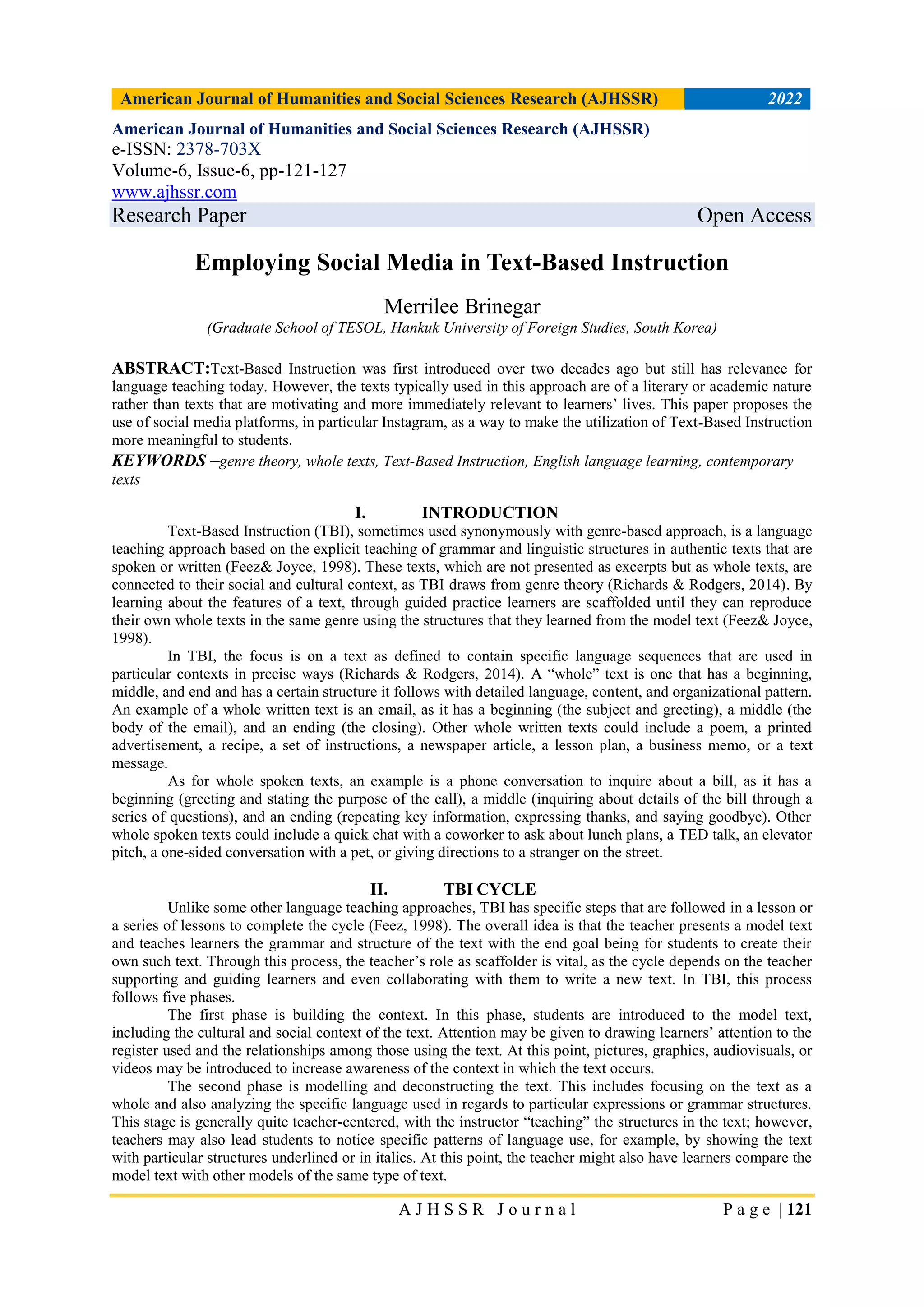 American Journal of Humanities and Social Sciences Research (AJHSSR) 2022
A J H S S R J o u r n a l P a g e | 121
American Journal of Humanities and Social Sciences Research (AJHSSR)
e-ISSN: 2378-703X
Volume-6, Issue-6, pp-121-127
www.ajhssr.com
Research Paper Open Access
Employing Social Media in Text-Based Instruction
Merrilee Brinegar
(Graduate School of TESOL, Hankuk University of Foreign Studies, South Korea)
ABSTRACT:Text-Based Instruction was first introduced over two decades ago but still has relevance for
language teaching today. However, the texts typically used in this approach are of a literary or academic nature
rather than texts that are motivating and more immediately relevant to learners’ lives. This paper proposes the
use of social media platforms, in particular Instagram, as a way to make the utilization of Text-Based Instruction
more meaningful to students.
KEYWORDS –genre theory, whole texts, Text-Based Instruction, English language learning, contemporary
texts
I. INTRODUCTION
Text-Based Instruction (TBI), sometimes used synonymously with genre-based approach, is a language
teaching approach based on the explicit teaching of grammar and linguistic structures in authentic texts that are
spoken or written (Feez& Joyce, 1998). These texts, which are not presented as excerpts but as whole texts, are
connected to their social and cultural context, as TBI draws from genre theory (Richards & Rodgers, 2014). By
learning about the features of a text, through guided practice learners are scaffolded until they can reproduce
their own whole texts in the same genre using the structures that they learned from the model text (Feez& Joyce,
1998).
In TBI, the focus is on a text as defined to contain specific language sequences that are used in
particular contexts in precise ways (Richards & Rodgers, 2014). A “whole” text is one that has a beginning,
middle, and end and has a certain structure it follows with detailed language, content, and organizational pattern.
An example of a whole written text is an email, as it has a beginning (the subject and greeting), a middle (the
body of the email), and an ending (the closing). Other whole written texts could include a poem, a printed
advertisement, a recipe, a set of instructions, a newspaper article, a lesson plan, a business memo, or a text
message.
As for whole spoken texts, an example is a phone conversation to inquire about a bill, as it has a
beginning (greeting and stating the purpose of the call), a middle (inquiring about details of the bill through a
series of questions), and an ending (repeating key information, expressing thanks, and saying goodbye). Other
whole spoken texts could include a quick chat with a coworker to ask about lunch plans, a TED talk, an elevator
pitch, a one-sided conversation with a pet, or giving directions to a stranger on the street.
II. TBI CYCLE
Unlike some other language teaching approaches, TBI has specific steps that are followed in a lesson or
a series of lessons to complete the cycle (Feez, 1998). The overall idea is that the teacher presents a model text
and teaches learners the grammar and structure of the text with the end goal being for students to create their
own such text. Through this process, the teacher’s role as scaffolder is vital, as the cycle depends on the teacher
supporting and guiding learners and even collaborating with them to write a new text. In TBI, this process
follows five phases.
The first phase is building the context. In this phase, students are introduced to the model text,
including the cultural and social context of the text. Attention may be given to drawing learners’ attention to the
register used and the relationships among those using the text. At this point, pictures, graphics, audiovisuals, or
videos may be introduced to increase awareness of the context in which the text occurs.
The second phase is modelling and deconstructing the text. This includes focusing on the text as a
whole and also analyzing the specific language used in regards to particular expressions or grammar structures.
This stage is generally quite teacher-centered, with the instructor “teaching” the structures in the text; however,
teachers may also lead students to notice specific patterns of language use, for example, by showing the text
with particular structures underlined or in italics. At this point, the teacher might also have learners compare the
model text with other models of the same type of text.
 