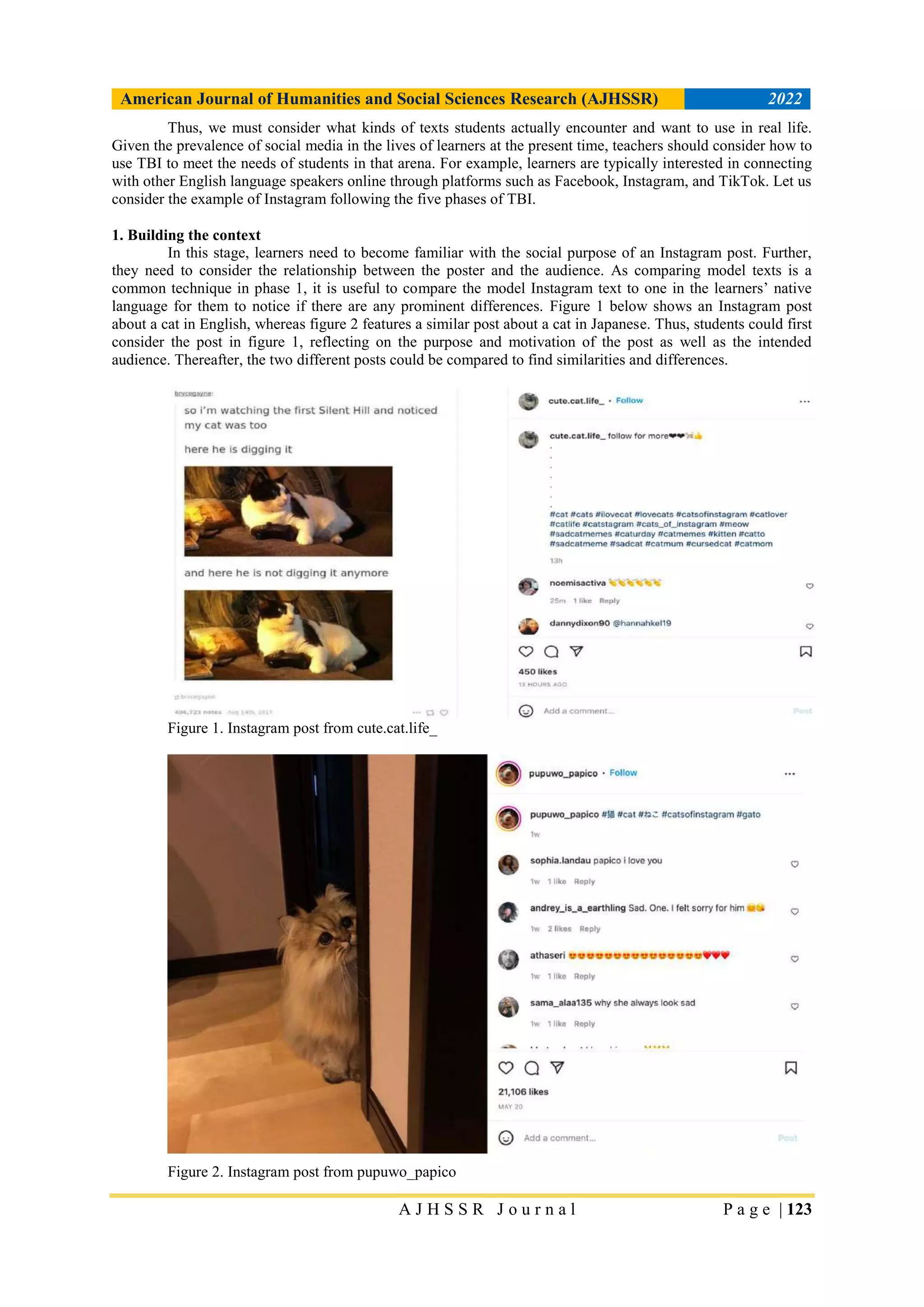 American Journal of Humanities and Social Sciences Research (AJHSSR) 2022
A J H S S R J o u r n a l P a g e | 123
Thus, we must consider what kinds of texts students actually encounter and want to use in real life.
Given the prevalence of social media in the lives of learners at the present time, teachers should consider how to
use TBI to meet the needs of students in that arena. For example, learners are typically interested in connecting
with other English language speakers online through platforms such as Facebook, Instagram, and TikTok. Let us
consider the example of Instagram following the five phases of TBI.
1. Building the context
In this stage, learners need to become familiar with the social purpose of an Instagram post. Further,
they need to consider the relationship between the poster and the audience. As comparing model texts is a
common technique in phase 1, it is useful to compare the model Instagram text to one in the learners’ native
language for them to notice if there are any prominent differences. Figure 1 below shows an Instagram post
about a cat in English, whereas figure 2 features a similar post about a cat in Japanese. Thus, students could first
consider the post in figure 1, reflecting on the purpose and motivation of the post as well as the intended
audience. Thereafter, the two different posts could be compared to find similarities and differences.
Figure 1. Instagram post from cute.cat.life_
Figure 2. Instagram post from pupuwo_papico
 