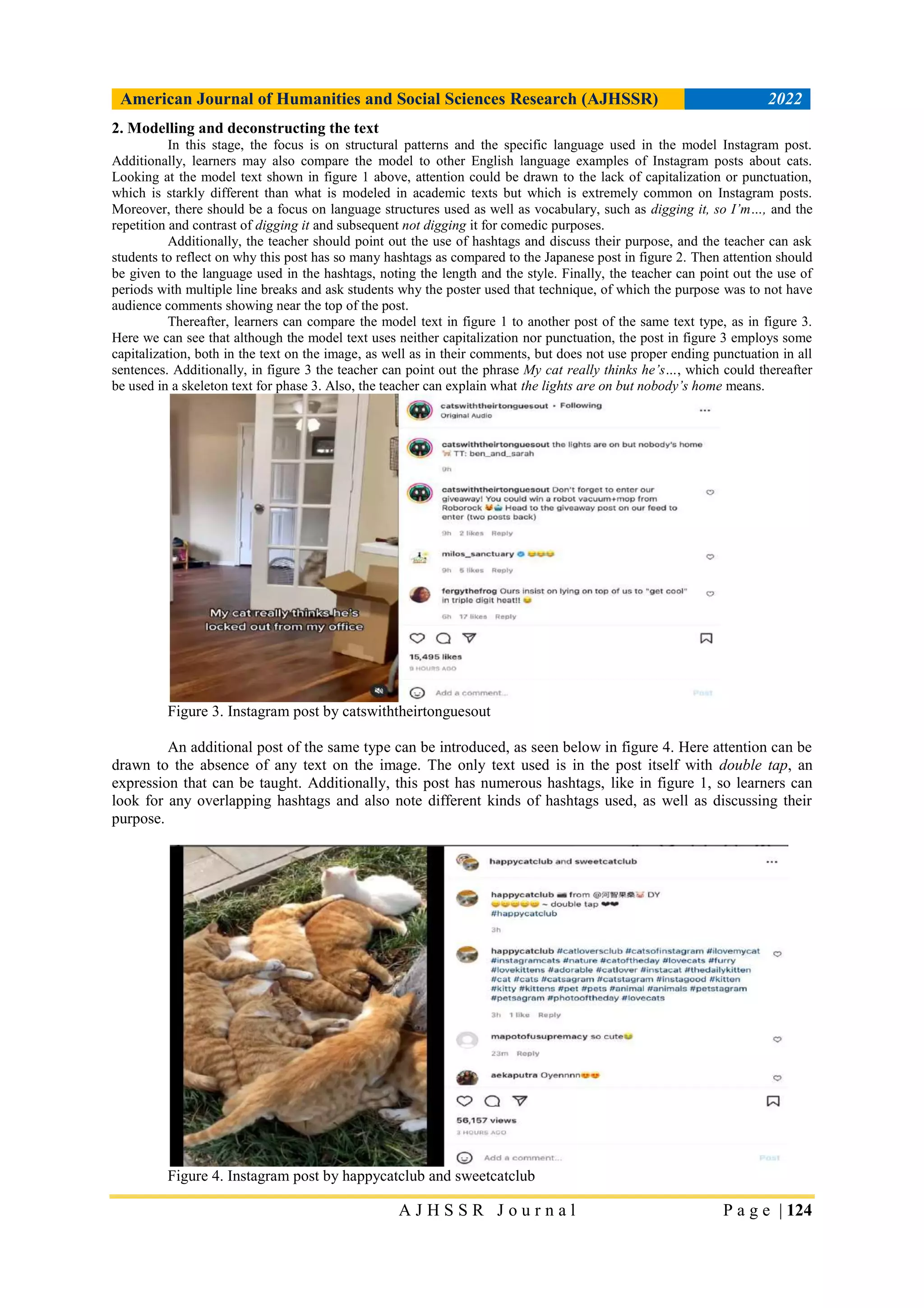 American Journal of Humanities and Social Sciences Research (AJHSSR) 2022
A J H S S R J o u r n a l P a g e | 124
2. Modelling and deconstructing the text
In this stage, the focus is on structural patterns and the specific language used in the model Instagram post.
Additionally, learners may also compare the model to other English language examples of Instagram posts about cats.
Looking at the model text shown in figure 1 above, attention could be drawn to the lack of capitalization or punctuation,
which is starkly different than what is modeled in academic texts but which is extremely common on Instagram posts.
Moreover, there should be a focus on language structures used as well as vocabulary, such as digging it, so I’m…, and the
repetition and contrast of digging it and subsequent not digging it for comedic purposes.
Additionally, the teacher should point out the use of hashtags and discuss their purpose, and the teacher can ask
students to reflect on why this post has so many hashtags as compared to the Japanese post in figure 2. Then attention should
be given to the language used in the hashtags, noting the length and the style. Finally, the teacher can point out the use of
periods with multiple line breaks and ask students why the poster used that technique, of which the purpose was to not have
audience comments showing near the top of the post.
Thereafter, learners can compare the model text in figure 1 to another post of the same text type, as in figure 3.
Here we can see that although the model text uses neither capitalization nor punctuation, the post in figure 3 employs some
capitalization, both in the text on the image, as well as in their comments, but does not use proper ending punctuation in all
sentences. Additionally, in figure 3 the teacher can point out the phrase My cat really thinks he’s…, which could thereafter
be used in a skeleton text for phase 3. Also, the teacher can explain what the lights are on but nobody’s home means.
Figure 3. Instagram post by catswiththeirtonguesout
An additional post of the same type can be introduced, as seen below in figure 4. Here attention can be
drawn to the absence of any text on the image. The only text used is in the post itself with double tap, an
expression that can be taught. Additionally, this post has numerous hashtags, like in figure 1, so learners can
look for any overlapping hashtags and also note different kinds of hashtags used, as well as discussing their
purpose.
Figure 4. Instagram post by happycatclub and sweetcatclub
 