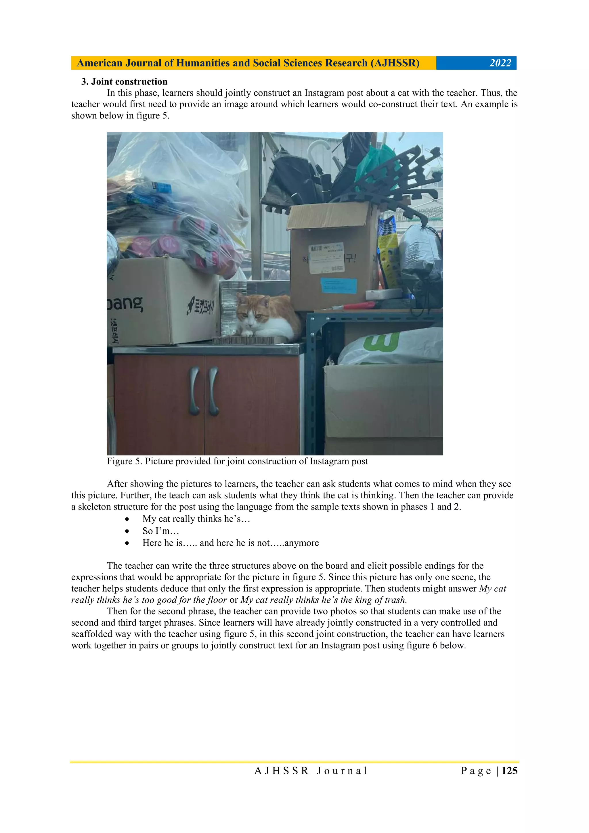 American Journal of Humanities and Social Sciences Research (AJHSSR) 2022
A J H S S R J o u r n a l P a g e | 125
3. Joint construction
In this phase, learners should jointly construct an Instagram post about a cat with the teacher. Thus, the
teacher would first need to provide an image around which learners would co-construct their text. An example is
shown below in figure 5.
Figure 5. Picture provided for joint construction of Instagram post
After showing the pictures to learners, the teacher can ask students what comes to mind when they see
this picture. Further, the teach can ask students what they think the cat is thinking. Then the teacher can provide
a skeleton structure for the post using the language from the sample texts shown in phases 1 and 2.
 My cat really thinks he’s…
 So I’m…
 Here he is….. and here he is not…..anymore
The teacher can write the three structures above on the board and elicit possible endings for the
expressions that would be appropriate for the picture in figure 5. Since this picture has only one scene, the
teacher helps students deduce that only the first expression is appropriate. Then students might answer My cat
really thinks he’s too good for the floor or My cat really thinks he’s the king of trash.
Then for the second phrase, the teacher can provide two photos so that students can make use of the
second and third target phrases. Since learners will have already jointly constructed in a very controlled and
scaffolded way with the teacher using figure 5, in this second joint construction, the teacher can have learners
work together in pairs or groups to jointly construct text for an Instagram post using figure 6 below.
 