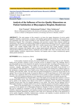 American Journal of Humanities and Social Sciences Research (AJHSSR) 2022
A J H S S R J o u r n a l P a g e | 116
American Journal of Humanities and Social Sciences Research (AJHSSR)
e-ISSN :2378-703X
Volume-6, Issue-12, pp-116-121
www.ajhssr.com
Research Paper Open Access
Analysis of the Influence of Service Quality Dimensions on
Patient Satisfaction at Bhayangkara Hospital, Bondowoso
Erni Yuniarti1
, Muhammad Firdaus2
, Hary Sulaksono3
Master of Management Student at the Institute of Technology and Sciences Mandala, Jember1
Lecturer in Master of Management Institute of Technology and Sciences Mandala, Jember2 ,3
ABSTRACT : The main purpose of this research is to know the impact dimensions of service quality
(tangibles, reliability, responsiveness, assurance, and empathy) against patient's satisfaction. This research uses
224 respondents who were chosen according to some specified criteria in the patient room of Bhayangkara
Bondowoso Hospital. This is descriptive, comparative, and associative research. Data collection method use
questionnaire. The result by t test with the help of SPSS 26 software shows that the score is sig. 2 tailed variable
tangibles 0.000 <0.05, variable reliability 0.000 <0.05, variable responsiveness 0.000 <0.05, variable assurance
0.000 > 0.05, variable empathy 0.000 <0.05. This t test shows that each variable tangibles, reliability,
responsiveness, assurance, and empathy make an impact against patient's satisfaction. The result of the F test
with the help of SPSS 26 software shows a significant score of 0.000 <0.05. This F test shows that all of the
variable tangibles, reliability, responsiveness, assurance, and empathy make an impact simultaneously against
elderly patient satisfaction.
KEYWORDS: Service, Satisfaction, Elderly
I. INTRODUCTION
As the number of patients increases, the need for health services continues to grow as well. Therefore,
health service providers continue to strive to provide services to patients in need. The challenge faced in
providing health services is the demand for the quality of services provided. According to Parasuraman et al. (in
Wibowo, 2013) the dimensions of service quality are divided into five namely reliability , responsiveness ,
assurance , empathy , and tangibles. The quality of services provided by each health service provider is of
course different. With differences in the quality of services provided, it will certainly have a different impact on
the satisfaction of patients who receive health services. Based on previous research conducted by (Romaji &
Nasihan, 2018) and (Sari, 2020) , the main factor for patient dissatisfaction is caused by services that are not
optimal. This is in line with the results of research by Bauk et al., (2014) and (Utami et al., 2013) which stated
that there was a significant effect of the dimensions of service quality on patient satisfaction. For this reason,
research on the level of patient satisfaction is very important to be carried out by every health care provider.
BhayangkaraBondowoso Hospital (RS) is one of the health service providers that continues to strive to
provide good quality service. One of the units at BhayangkaraBondowoso Hospital that continues to develop
service quality is the inpatient room. Based on the results of a preliminary survey conducted, Bhayangkara
Hospital received more than five hundred inpatients in one month. This shows that the inpatient room of
Bhayangkara Hospital is a strategic health service unit for conducting research on the quality of health services.
Based on the description above, it is necessary to study the dimensions of service quality and patient
satisfaction in the inpatient unit of Bhayangkara Bondowoso Hospital. So that the formulation of the problem
that can be compiled by researchers is how the influence of the dimensions of service quality (tangibles,
reliability, responsiveness, assurance, and empathy) on patient satisfaction in the inpatient room of Bhayangkara
Bondowoso Hospital? Meanwhile, the purpose of this study was to determine the effect of the dimensions of
service quality (tangibles, reliability, responsiveness, assurance, and empathy) on patient satisfaction in the
inpatient room of Bhayangkara Bondowoso Hospital.
 